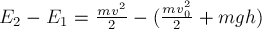 E_2 - E_1 = frac{m v^2} {2} -(frac{m v_0^2} {2} + m g h)